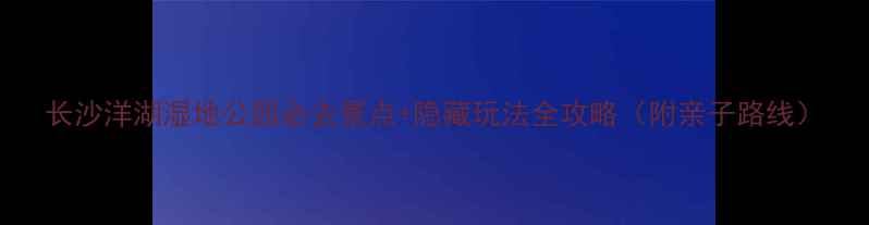 图片 长沙洋湖湿地公园必去景点+隐藏玩法全攻略（附亲子路线）