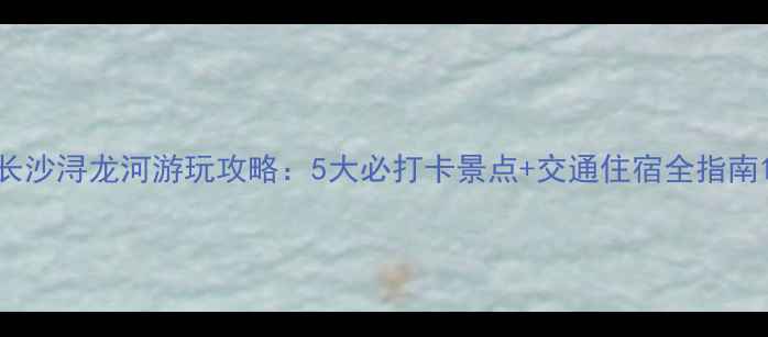 图片 长沙浔龙河游玩攻略：5大必打卡景点+交通住宿全指南1