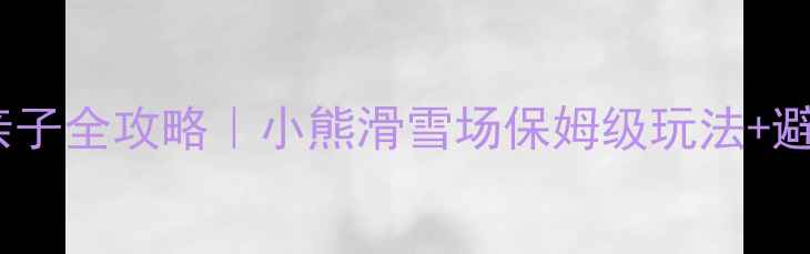 长沙滑雪亲子全攻略小熊滑雪场保姆级玩法避坑指南