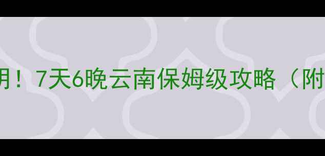长沙高铁3小时直达昆明7天6晚云南保姆级攻略附避坑指南隐藏玩法