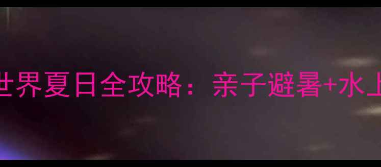 图片 长治欢乐谷水世界夏日全攻略：亲子避暑+水上狂欢必玩指南
