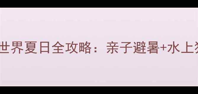 长治欢乐谷水世界夏日全攻略亲子避暑水上狂欢必玩指南