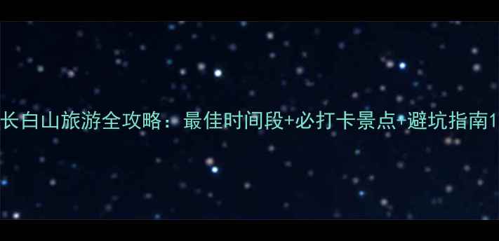 长白山旅游全攻略最佳时间段必打卡景点避坑指南