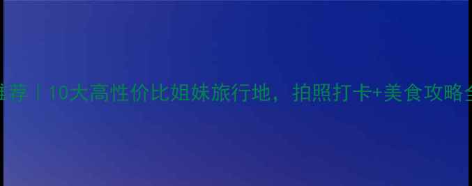 闺蜜游推荐10大高性价比姐妹旅行地拍照打卡美食攻略全公开
