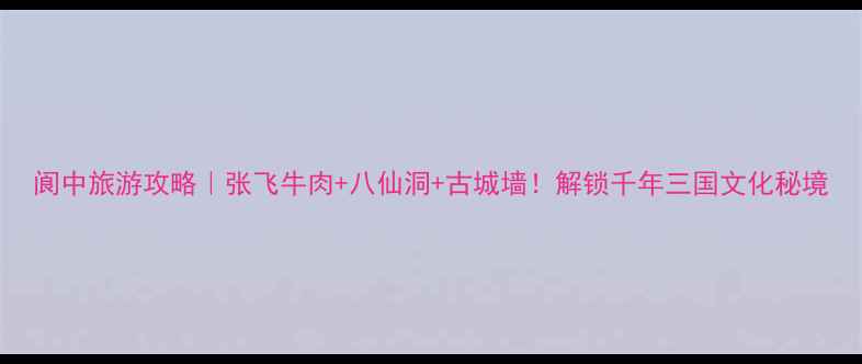 图片 阆中旅游攻略｜张飞牛肉+八仙洞+古城墙！解锁千年三国文化秘境