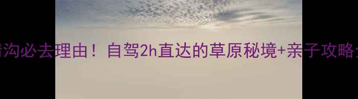 图片 阜新大清沟必去理由！自驾2h直达的草原秘境+亲子攻略全公开🌿