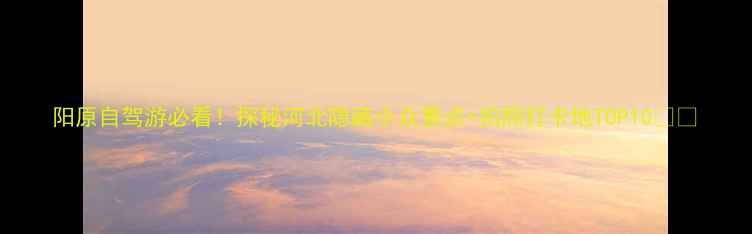 图片 阳原自驾游必看！探秘河北隐藏小众景点+拍照打卡地TOP10🚗💨