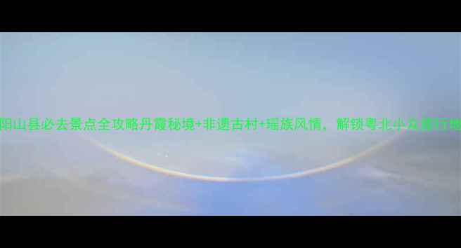 图片 阳山县必去景点全攻略丹霞秘境+非遗古村+瑶族风情，解锁粤北小众旅行地