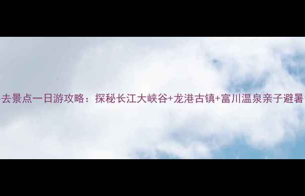 阳新必去景点一日游攻略探秘长江大峡谷龙港古镇富川温泉亲子避暑全攻略