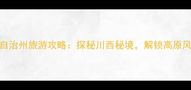 阿坝藏族羌族自治州旅游攻略探秘川西秘境解锁高原风光与人文之美