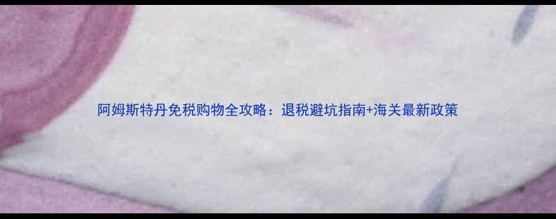 图片 阿姆斯特丹免税购物全攻略：退税避坑指南+海关最新政策