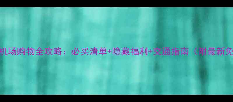 阿布扎比机场购物全攻略必买清单隐藏福利交通指南附最新免税政策