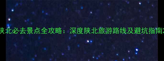 陕北必去景点全攻略深度陕北旅游路线及避坑指南
