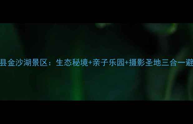陕西旅游新宠探秘洋县金沙湖景区生态秘境亲子乐园摄影圣地三合一避暑胜地附免费攻略