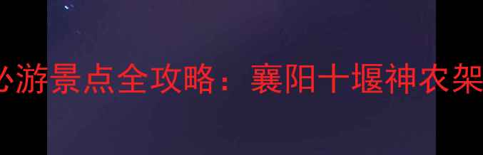 随州周边3小时自驾圈必游景点全攻略襄阳十堰神农架深度游路线避坑指南