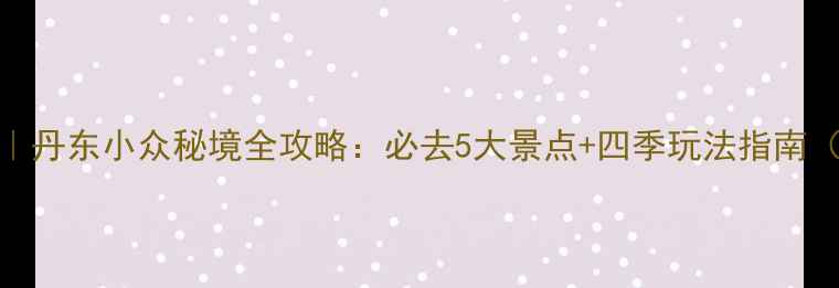 图片 集安旅游景点推荐｜丹东小众秘境全攻略：必去5大景点+四季玩法指南（附交通住宿攻略）