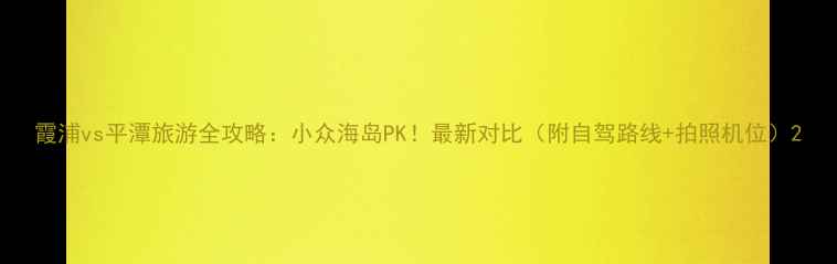 图片 霞浦vs平潭旅游全攻略：小众海岛PK！最新对比（附自驾路线+拍照机位）2