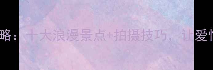 青岛婚纱照拍摄全攻略十大浪漫景点拍摄技巧让爱情在碧海蓝天间定格