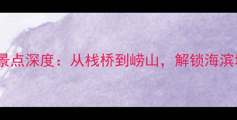 青岛必去十大景点深度从栈桥到崂山解锁海滨城市精华玩法