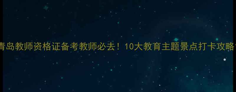青岛教师资格证备考教师必去10大教育主题景点打卡攻略
