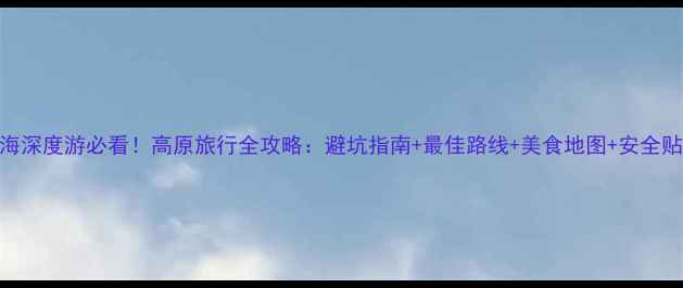 图片 青海深度游必看！高原旅行全攻略：避坑指南+最佳路线+美食地图+安全贴士