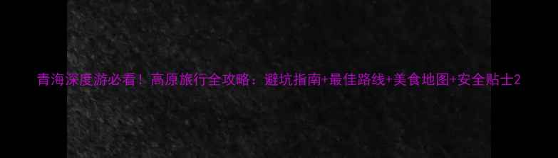 青海深度游必看高原旅行全攻略避坑指南最佳路线美食地图安全贴士