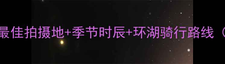 图片 青海湖旅游拍照全攻略：最佳拍摄地+季节时辰+环湖骑行路线（附详细日历+装备清单）2