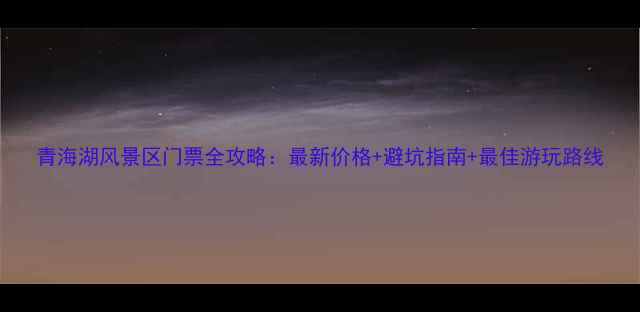 青海湖风景区门票全攻略最新价格避坑指南最佳游玩路线