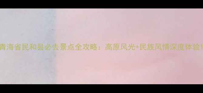 图片 青海省民和县必去景点全攻略：高原风光+民族风情深度体验1