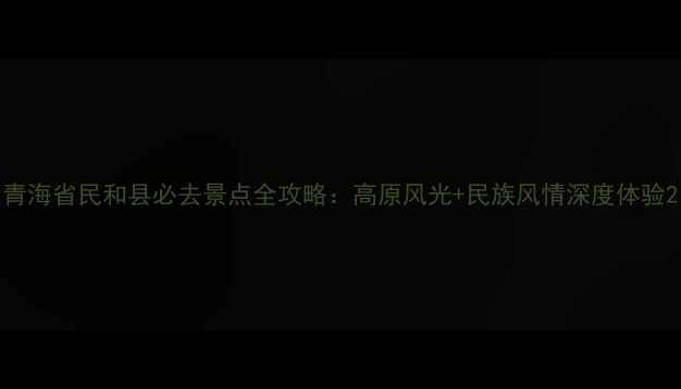 青海省民和县必去景点全攻略高原风光民族风情深度体验