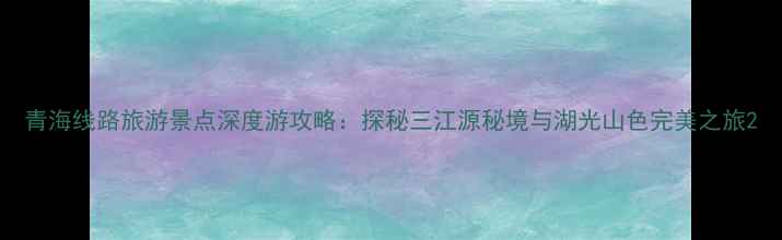 青海线路旅游景点深度游攻略探秘三江源秘境与湖光山色完美之旅