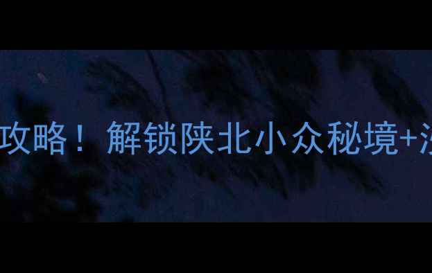 靖边周边游3天2夜自驾攻略解锁陕北小众秘境沙漠绿洲红色文化全攻略
