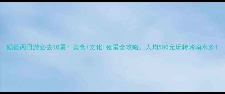 顺德两日游必去10景美食文化夜景全攻略人均500元玩转岭南水乡