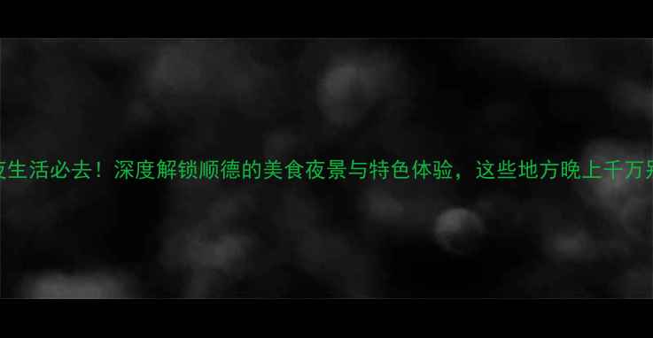 顺德夜生活必去深度解锁顺德的美食夜景与特色体验这些地方晚上千万别错过