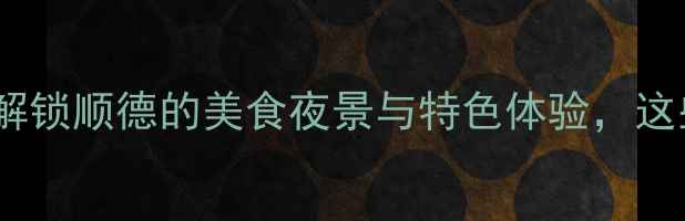 图片 顺德夜生活必去！深度解锁顺德的美食夜景与特色体验，这些地方晚上千万别错过2