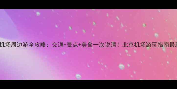 图片 首都机场周边游全攻略：交通+景点+美食一次说清！北京机场游玩指南最新版1