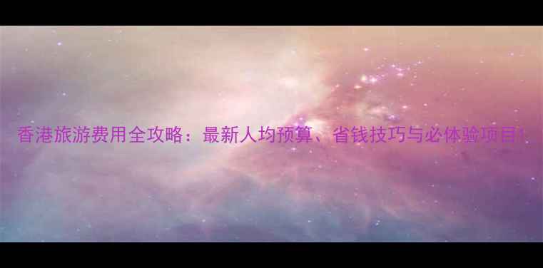 香港旅游费用全攻略最新人均预算省钱技巧与必体验项目