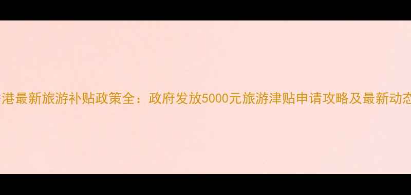 香港最新旅游补贴政策全政府发放5000元旅游津贴申请攻略及最新动态