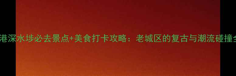 图片 香港深水埗必去景点+美食打卡攻略：老城区的复古与潮流碰撞全2