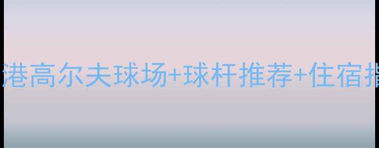 香港高尔夫球杆攻略最新版香港高尔夫球场球杆推荐住宿指南附避坑清单