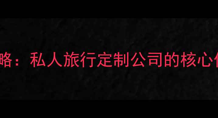 高端定制游全攻略私人旅行定制公司的核心价值与行业趋势