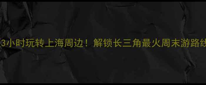 高铁3小时玩转上海周边解锁长三角最火周末游路线