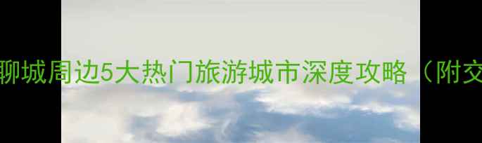图片 鲁西泉城必去！聊城周边5大热门旅游城市深度攻略（附交通美食全指南）