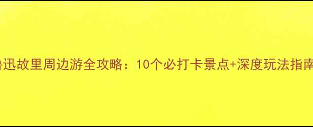 图片 鲁迅故里周边游全攻略：10个必打卡景点+深度玩法指南2