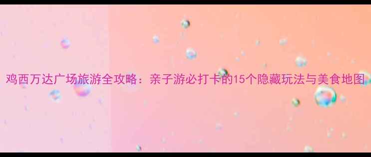 鸡西万达广场旅游全攻略亲子游必打卡的15个隐藏玩法与美食地图