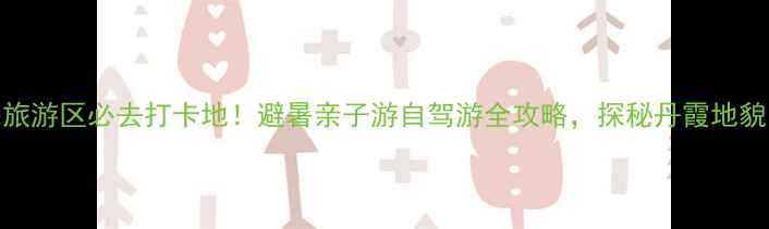 图片 鹤城马耳山生态旅游区必去打卡地！避暑亲子游自驾游全攻略，探秘丹霞地貌与森林氧吧秘境