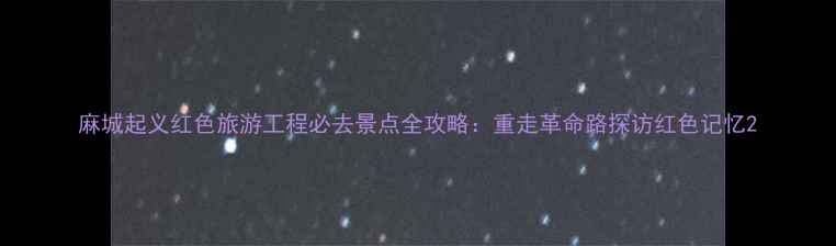 麻城起义红色旅游工程必去景点全攻略重走革命路探访红色记忆