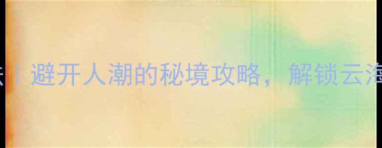 黄山后山隐藏玩法避开人潮的秘境攻略解锁云海奇观与千年古村