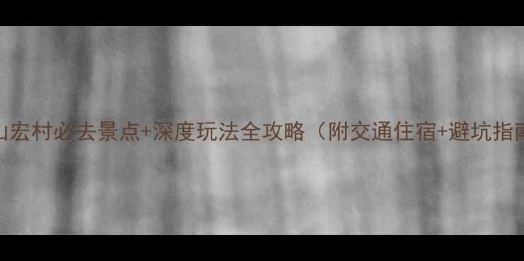黄山宏村必去景点深度玩法全攻略附交通住宿避坑指南