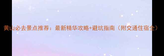 黄山必去景点推荐最新精华攻略避坑指南附交通住宿全
